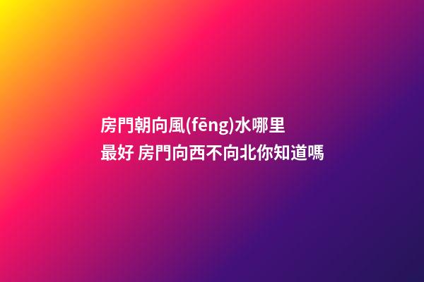 房門朝向風(fēng)水哪里最好 房門向西不向北你知道嗎